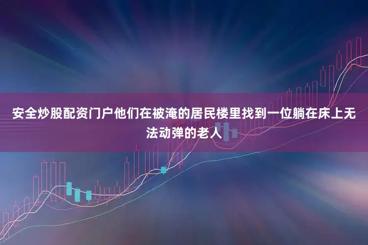 安全炒股配资门户他们在被淹的居民楼里找到一位躺在床上无法动弹的老人