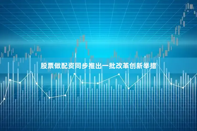 股票做配资同步推出一批改革创新举措