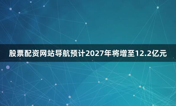 股票配资网站导航预计2027年将增至12.2亿元
