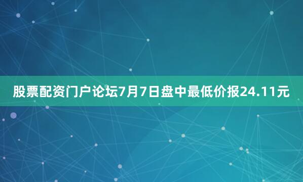 股票配资门户论坛7月7日盘中最低价报24.11元
