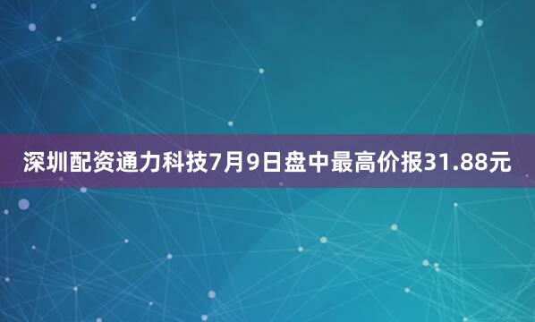 深圳配资通力科技7月9日盘中最高价报31.88元