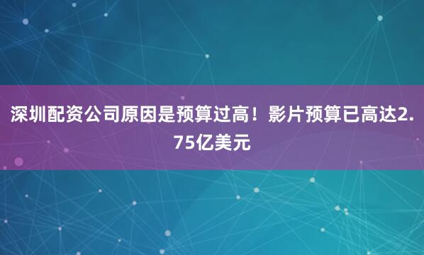 深圳配资公司原因是预算过高！影片预算已高达2.75亿美元