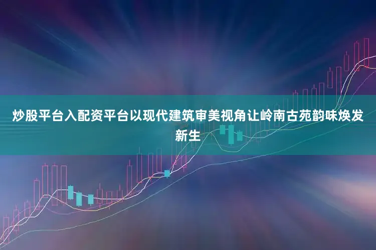 炒股平台入配资平台以现代建筑审美视角让岭南古苑韵味焕发新生