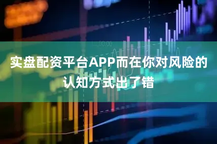 实盘配资平台APP而在你对风险的认知方式出了错