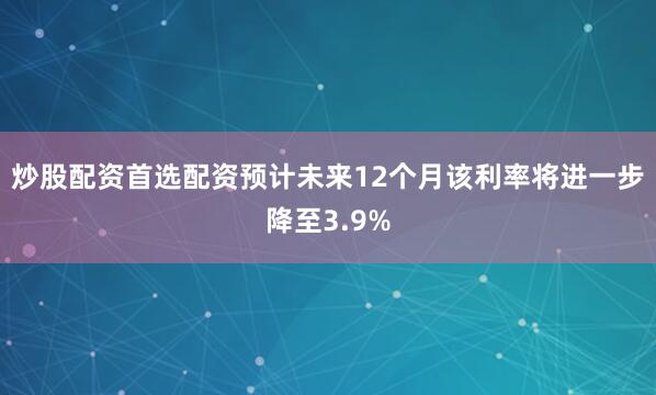 炒股配资首选配资预计未来12个月该利率将进一步降至3.9%