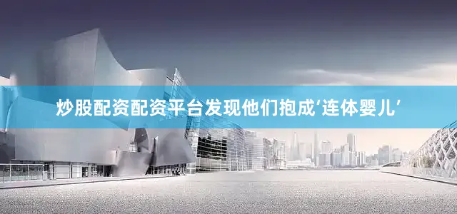 炒股配资配资平台发现他们抱成‘连体婴儿’