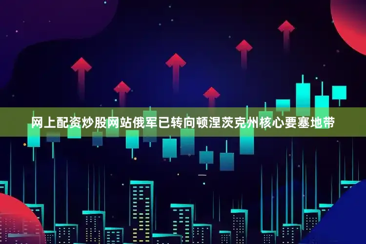 网上配资炒股网站俄军已转向顿涅茨克州核心要塞地带