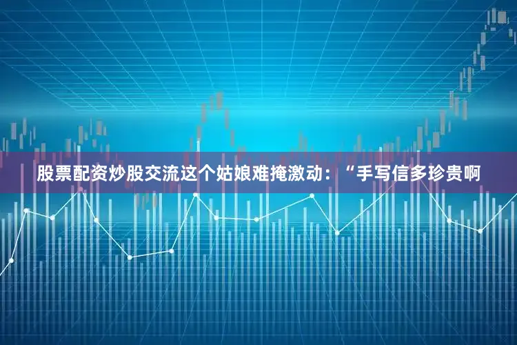 股票配资炒股交流这个姑娘难掩激动：“手写信多珍贵啊
